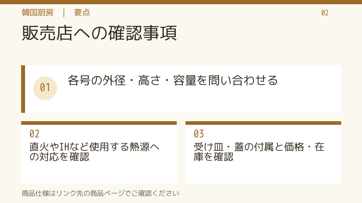 販売店への確認事項。各号の外径・高さ・容量を問い合わせる。直火やIHなど使用する熱源への対応を確認。受け皿・蓋の付属と価格・在庫を確認